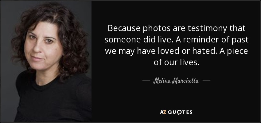 Because photos are testimony that someone did live. A reminder of past we may have loved or hated. A piece of our lives. - Melina Marchetta