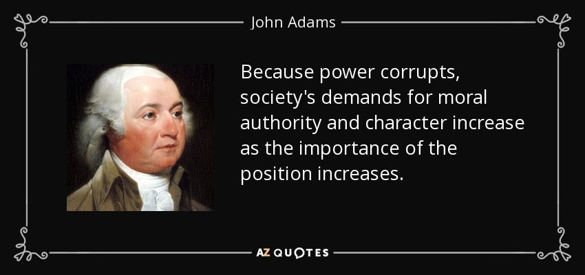 Because power corrupts, society's demands for moral authority and character increase as the importance of the position increases. - John Adams