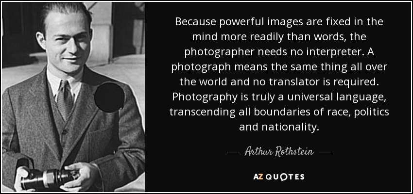 Because powerful images are fixed in the mind more readily than words, the photographer needs no interpreter. A photograph means the same thing all over the world and no translator is required. Photography is truly a universal language, transcending all boundaries of race, politics and nationality. - Arthur Rothstein