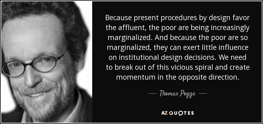Because present procedures by design favor the affluent, the poor are being increasingly marginalized. And because the poor are so marginalized, they can exert little influence on institutional design decisions. We need to break out of this vicious spiral and create momentum in the opposite direction. - Thomas Pogge