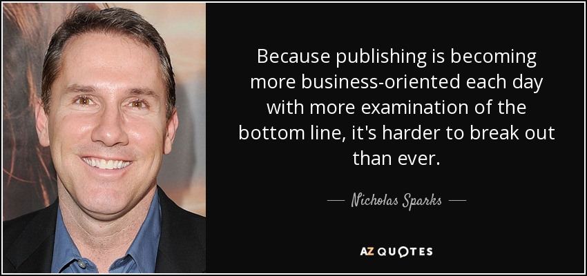 Because publishing is becoming more business-oriented each day with more examination of the bottom line, it's harder to break out than ever. - Nicholas Sparks