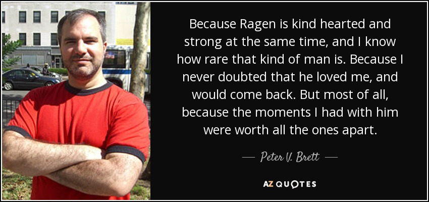 Because Ragen is kind hearted and strong at the same time, and I know how rare that kind of man is. Because I never doubted that he loved me, and would come back. But most of all, because the moments I had with him were worth all the ones apart. - Peter V. Brett