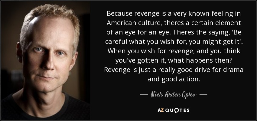 Because revenge is a very known feeling in American culture, theres a certain element of an eye for an eye. Theres the saying, 'Be careful what you wish for, you might get it'. When you wish for revenge, and you think you've gotten it, what happens then? Revenge is just a really good drive for drama and good action. - Niels Arden Oplev