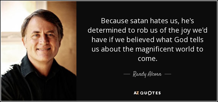 Because satan hates us, he's determined to rob us of the joy we'd have if we believed what God tells us about the magnificent world to come. - Randy Alcorn