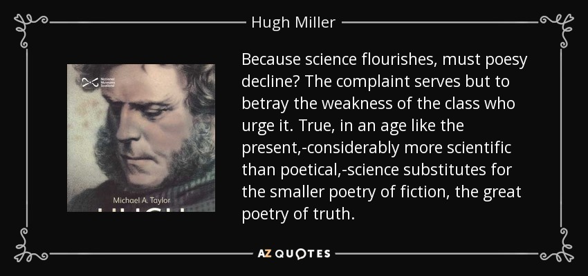 Because science flourishes, must poesy decline? The complaint serves but to betray the weakness of the class who urge it. True, in an age like the present,-considerably more scientific than poetical,-science substitutes for the smaller poetry of fiction, the great poetry of truth. - Hugh Miller