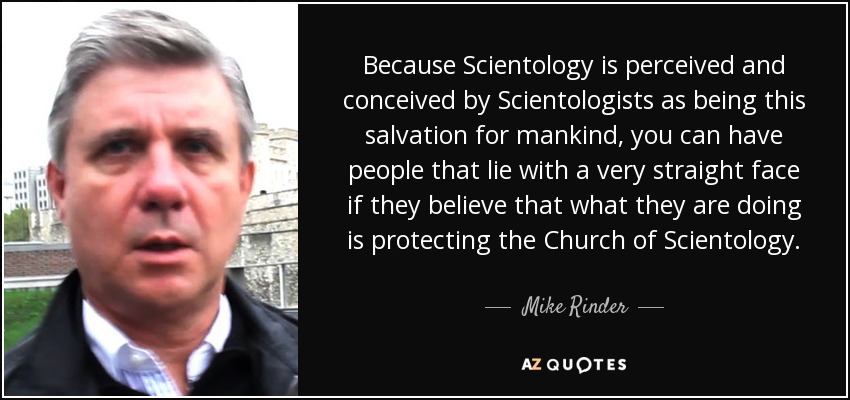 Because Scientology is perceived and conceived by Scientologists as being this salvation for mankind, you can have people that lie with a very straight face if they believe that what they are doing is protecting the Church of Scientology. - Mike Rinder
