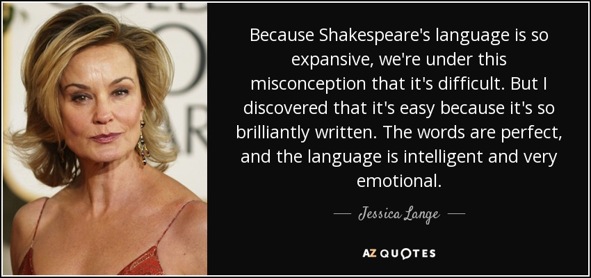 Because Shakespeare's language is so expansive, we're under this misconception that it's difficult. But I discovered that it's easy because it's so brilliantly written. The words are perfect, and the language is intelligent and very emotional. - Jessica Lange