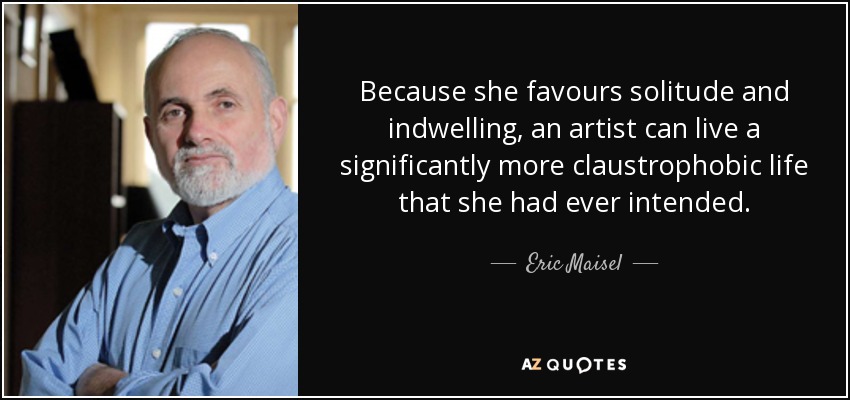 Because she favours solitude and indwelling, an artist can live a significantly more claustrophobic life that she had ever intended. - Eric Maisel