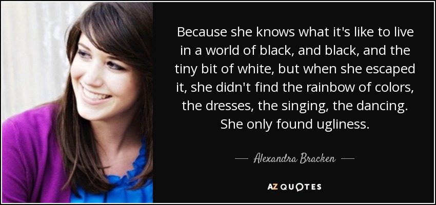 Because she knows what it's like to live in a world of black, and black, and the tiny bit of white, but when she escaped it, she didn't find the rainbow of colors, the dresses, the singing, the dancing. She only found ugliness. - Alexandra Bracken