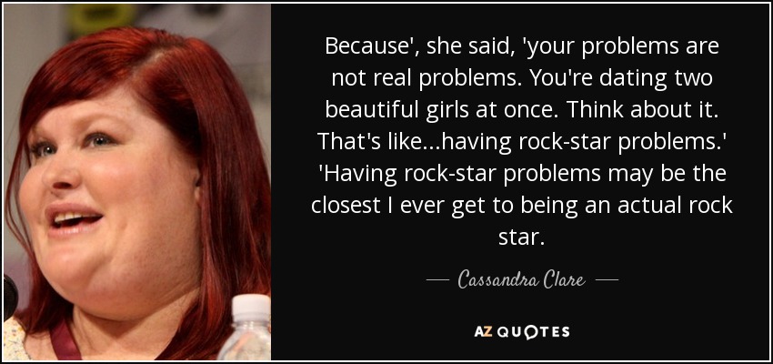 Because', she said, 'your problems are not real problems. You're dating two beautiful girls at once. Think about it. That's like...having rock-star problems.' 'Having rock-star problems may be the closest I ever get to being an actual rock star. - Cassandra Clare