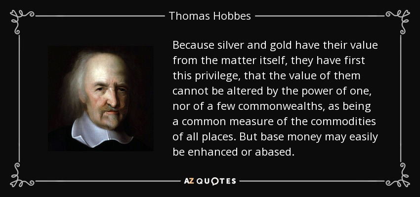 Because silver and gold have their value from the matter itself, they have first this privilege, that the value of them cannot be altered by the power of one, nor of a few commonwealths, as being a common measure of the commodities of all places. But base money may easily be enhanced or abased. - Thomas Hobbes