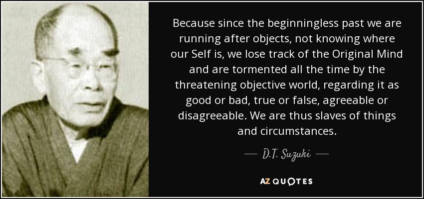 Because since the beginningless past we are running after objects, not knowing where our Self is, we lose track of the Original Mind and are tormented all the time by the threatening objective world, regarding it as good or bad, true or false, agreeable or disagreeable. We are thus slaves of things and circumstances. - D.T. Suzuki