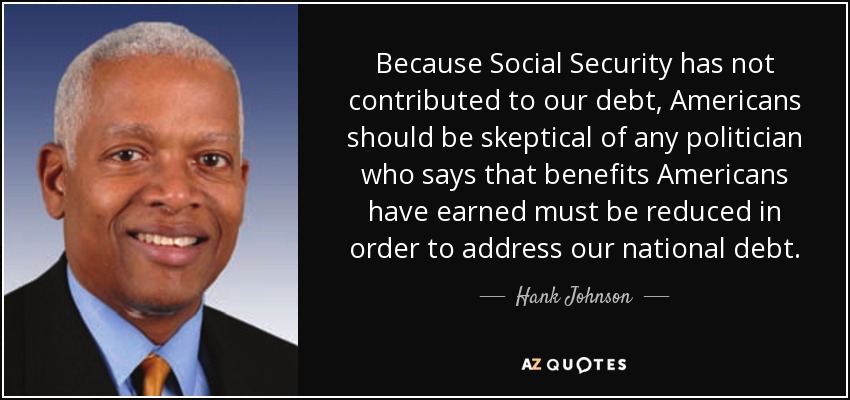 Because Social Security has not contributed to our debt, Americans should be skeptical of any politician who says that benefits Americans have earned must be reduced in order to address our national debt. - Hank Johnson