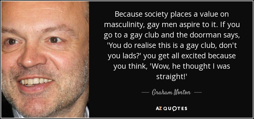 Because society places a value on masculinity, gay men aspire to it. If you go to a gay club and the doorman says, 'You do realise this is a gay club, don't you lads?' you get all excited because you think, 'Wow, he thought I was straight!' - Graham Norton