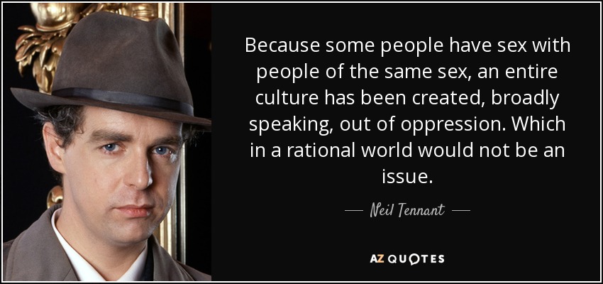 Because some people have sex with people of the same sex, an entire culture has been created, broadly speaking, out of oppression. Which in a rational world would not be an issue. - Neil Tennant