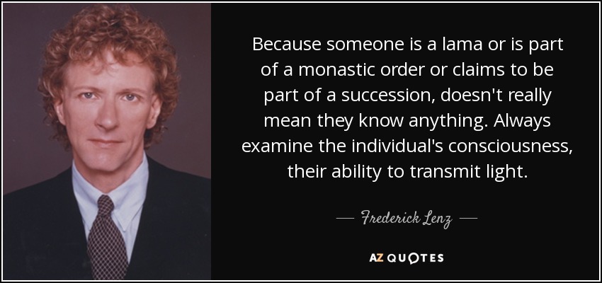 Because someone is a lama or is part of a monastic order or claims to be part of a succession, doesn't really mean they know anything. Always examine the individual's consciousness, their ability to transmit light. - Frederick Lenz
