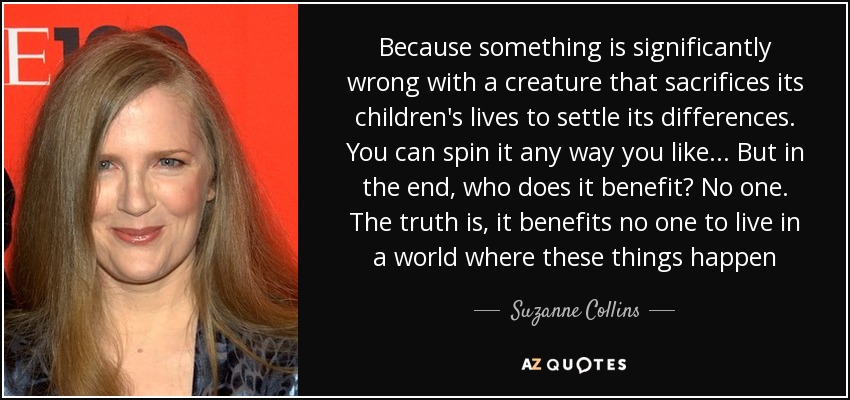 Because something is significantly wrong with a creature that sacrifices its children's lives to settle its differences. You can spin it any way you like... But in the end, who does it benefit? No one. The truth is, it benefits no one to live in a world where these things happen - Suzanne Collins