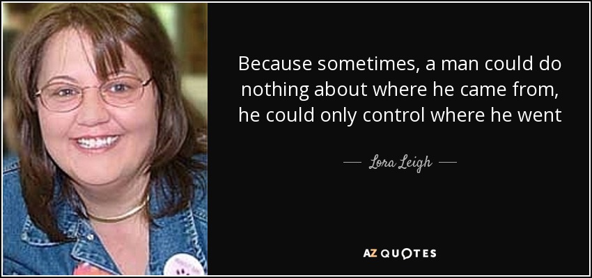 Because sometimes, a man could do nothing about where he came from, he could only control where he went - Lora Leigh