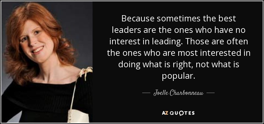Because sometimes the best leaders are the ones who have no interest in leading. Those are often the ones who are most interested in doing what is right, not what is popular. - Joelle Charbonneau