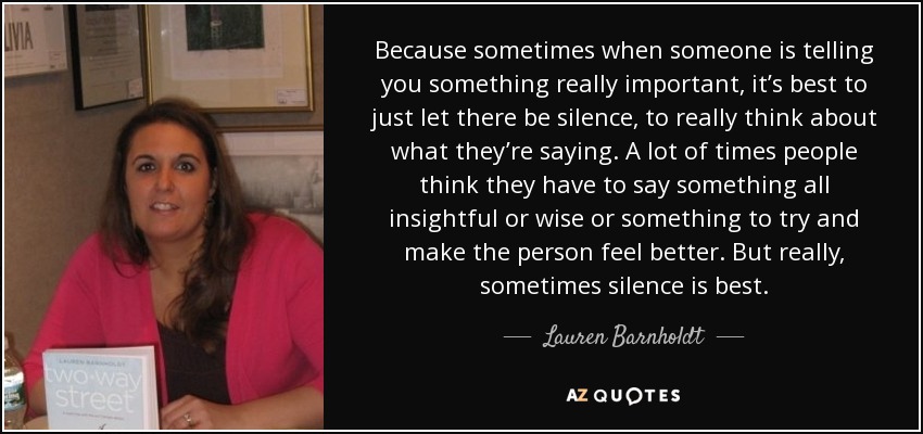 Because sometimes when someone is telling you something really important, it’s best to just let there be silence, to really think about what they’re saying. A lot of times people think they have to say something all insightful or wise or something to try and make the person feel better. But really, sometimes silence is best. - Lauren Barnholdt
