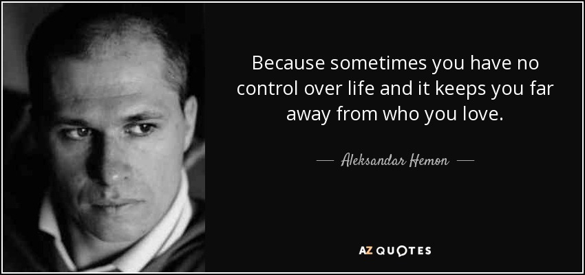 Because sometimes you have no control over life and it keeps you far away from who you love. - Aleksandar Hemon