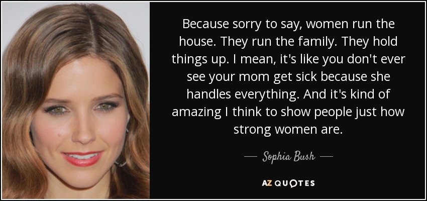 Because sorry to say, women run the house. They run the family. They hold things up. I mean, it's like you don't ever see your mom get sick because she handles everything. And it's kind of amazing I think to show people just how strong women are. - Sophia Bush