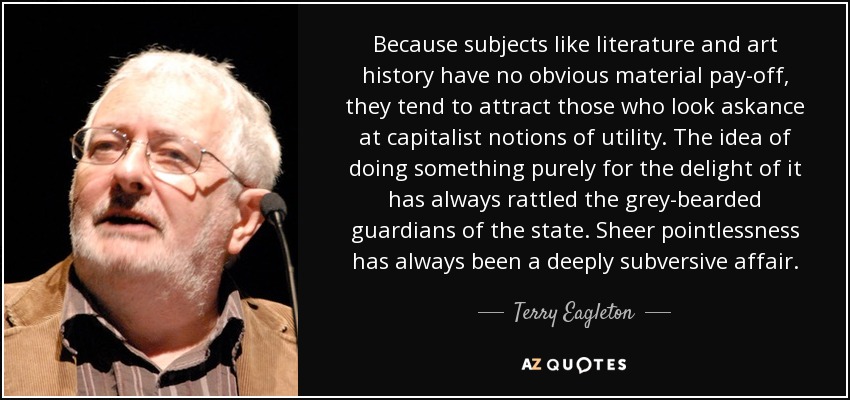 Because subjects like literature and art history have no obvious material pay-off, they tend to attract those who look askance at capitalist notions of utility. The idea of doing something purely for the delight of it has always rattled the grey-bearded guardians of the state. Sheer pointlessness has always been a deeply subversive affair. - Terry Eagleton