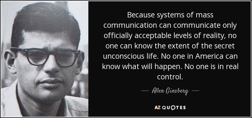 Because systems of mass communication can communicate only officially acceptable levels of reality, no one can know the extent of the secret unconscious life. No one in America can know what will happen. No one is in real control. - Allen Ginsberg