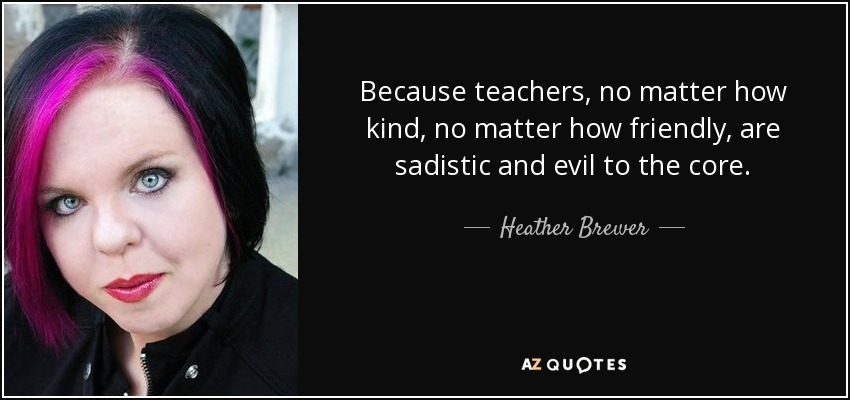 Because teachers, no matter how kind, no matter how friendly, are sadistic and evil to the core. - Heather Brewer