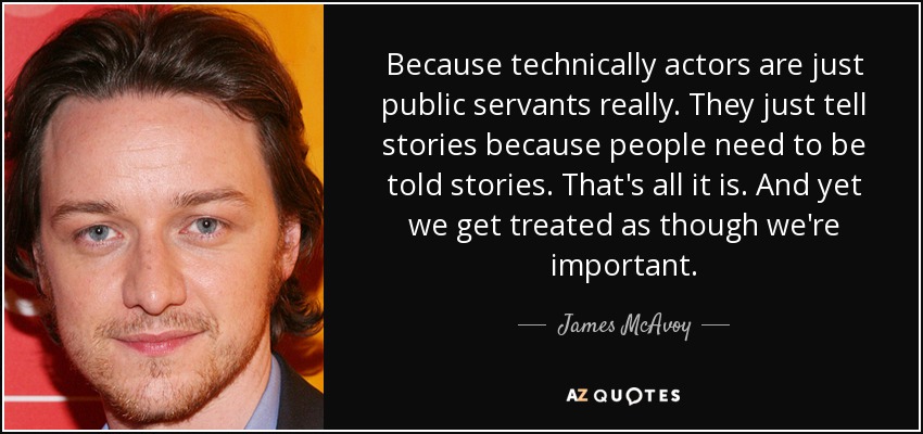 Because technically actors are just public servants really. They just tell stories because people need to be told stories. That's all it is. And yet we get treated as though we're important. - James McAvoy