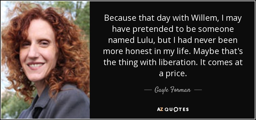 Because that day with Willem, I may have pretended to be someone named Lulu, but I had never been more honest in my life. Maybe that's the thing with liberation. It comes at a price. - Gayle Forman