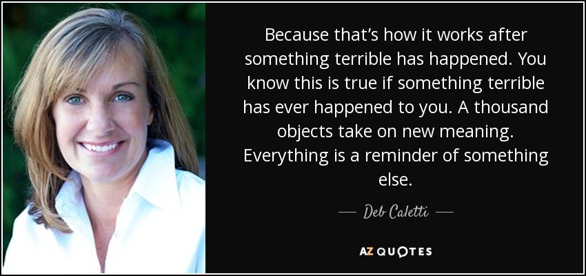 Because that’s how it works after something terrible has happened. You know this is true if something terrible has ever happened to you. A thousand objects take on new meaning. Everything is a reminder of something else. - Deb Caletti
