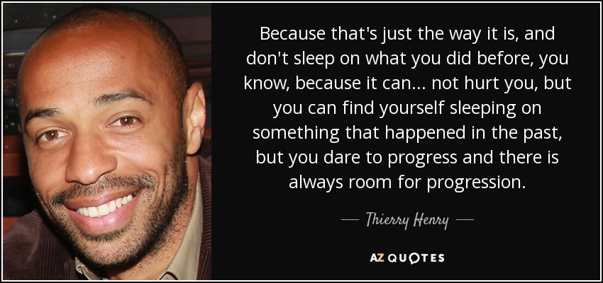 Because that's just the way it is, and don't sleep on what you did before, you know, because it can... not hurt you, but you can find yourself sleeping on something that happened in the past, but you dare to progress and there is always room for progression. - Thierry Henry