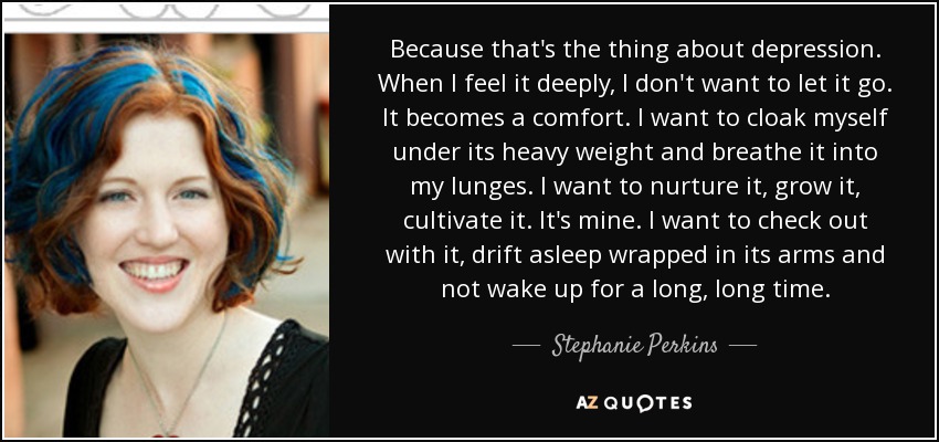 Because that's the thing about depression. When I feel it deeply, I don't want to let it go. It becomes a comfort. I want to cloak myself under its heavy weight and breathe it into my lunges. I want to nurture it, grow it, cultivate it. It's mine. I want to check out with it, drift asleep wrapped in its arms and not wake up for a long, long time. - Stephanie Perkins