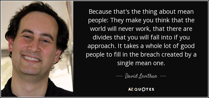 Because that's the thing about mean people: They make you think that the world will never work, that there are divides that you will fall into if you approach. It takes a whole lot of good people to fill in the breach created by a single mean one. - David Levithan