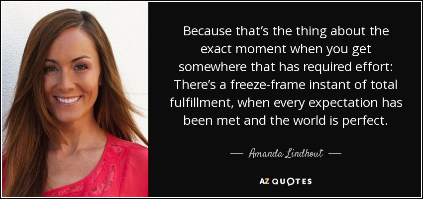 Because that’s the thing about the exact moment when you get somewhere that has required effort: There’s a freeze-frame instant of total fulfillment, when every expectation has been met and the world is perfect. - Amanda Lindhout