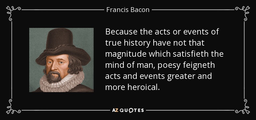 Because the acts or events of true history have not that magnitude which satisfieth the mind of man, poesy feigneth acts and events greater and more heroical. - Francis Bacon