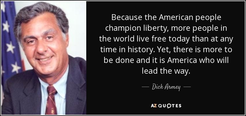 Because the American people champion liberty, more people in the world live free today than at any time in history. Yet, there is more to be done and it is America who will lead the way. - Dick Armey