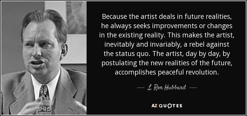 Because the artist deals in future realities, he always seeks improvements or changes in the existing reality. This makes the artist, inevitably and invariably, a rebel against the status quo. The artist, day by day, by postulating the new realities of the future, accomplishes peaceful revolution. - L. Ron Hubbard