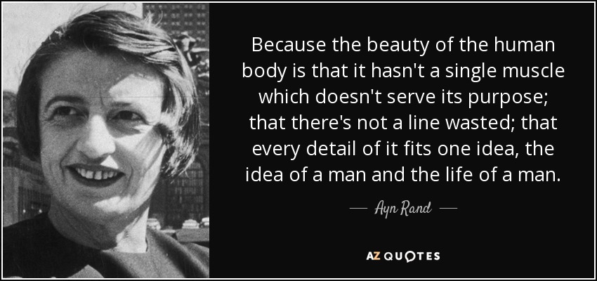 Because the beauty of the human body is that it hasn't a single muscle which doesn't serve its purpose; that there's not a line wasted; that every detail of it fits one idea, the idea of a man and the life of a man. - Ayn Rand