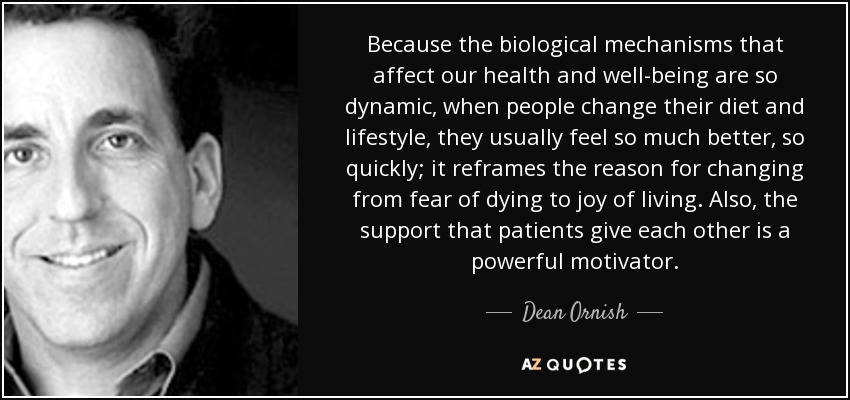 Because the biological mechanisms that affect our health and well-being are so dynamic, when people change their diet and lifestyle, they usually feel so much better, so quickly; it reframes the reason for changing from fear of dying to joy of living. Also, the support that patients give each other is a powerful motivator. - Dean Ornish