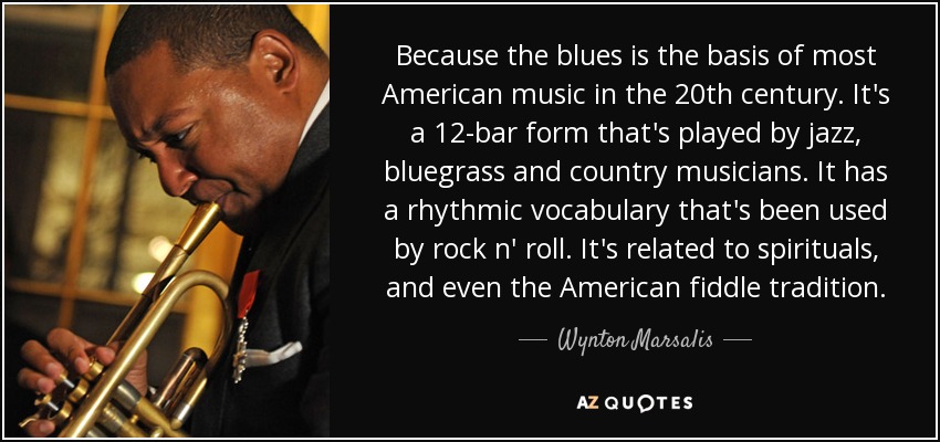 Because the blues is the basis of most American music in the 20th century. It's a 12-bar form that's played by jazz, bluegrass and country musicians. It has a rhythmic vocabulary that's been used by rock n' roll. It's related to spirituals, and even the American fiddle tradition. - Wynton Marsalis