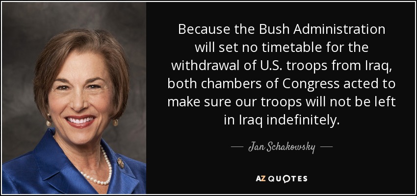 Because the Bush Administration will set no timetable for the withdrawal of U.S. troops from Iraq, both chambers of Congress acted to make sure our troops will not be left in Iraq indefinitely. - Jan Schakowsky