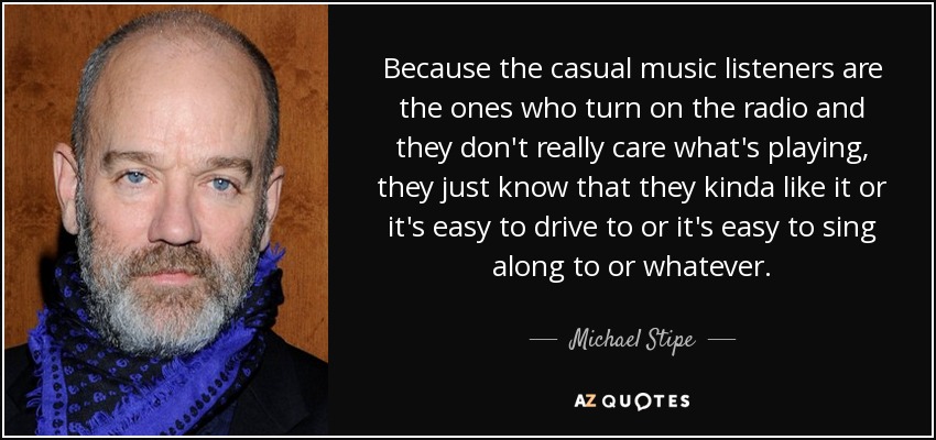 Because the casual music listeners are the ones who turn on the radio and they don't really care what's playing, they just know that they kinda like it or it's easy to drive to or it's easy to sing along to or whatever. - Michael Stipe