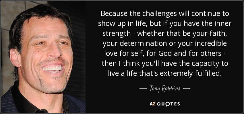 Because the challenges will continue to show up in life, but if you have the inner strength - whether that be your faith, your determination or your incredible love for self, for God and for others - then I think you'll have the capacity to live a life that's extremely fulfilled. - Tony Robbins