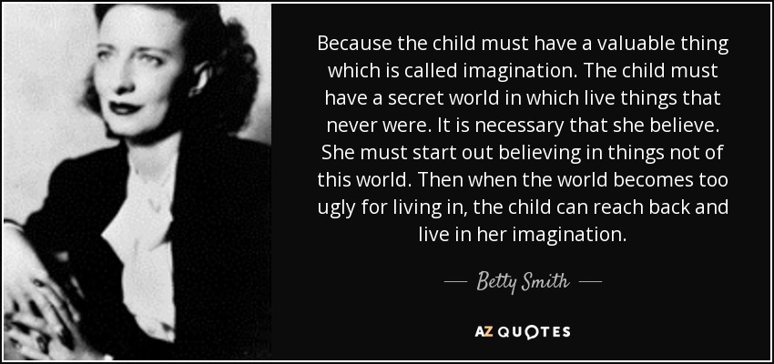 Because the child must have a valuable thing which is called imagination. The child must have a secret world in which live things that never were. It is necessary that she believe. She must start out believing in things not of this world. Then when the world becomes too ugly for living in, the child can reach back and live in her imagination. - Betty Smith