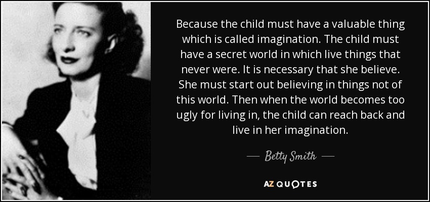 Because the child must have a valuable thing which is called imagination. The child must have a secret world in which live things that never were. It is necessary that she believe. She must start out believing in things not of this world. Then when the world becomes too ugly for living in, the child can reach back and live in her imagination. - Betty Smith