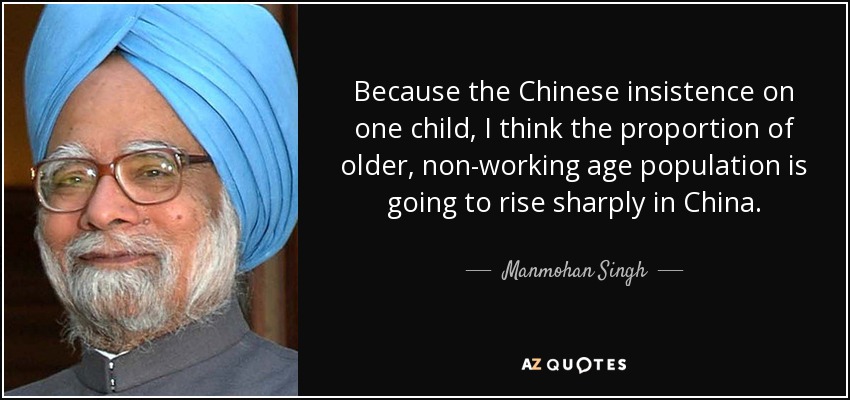 Because the Chinese insistence on one child, I think the proportion of older, non-working age population is going to rise sharply in China. - Manmohan Singh