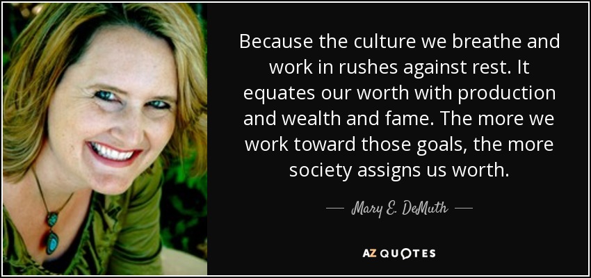 Because the culture we breathe and work in rushes against rest. It equates our worth with production and wealth and fame. The more we work toward those goals, the more society assigns us worth. - Mary E. DeMuth