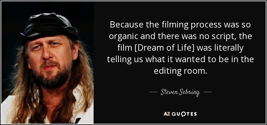 Because the filming process was so organic and there was no script, the film [Dream of Life] was literally telling us what it wanted to be in the editing room. - Steven Sebring